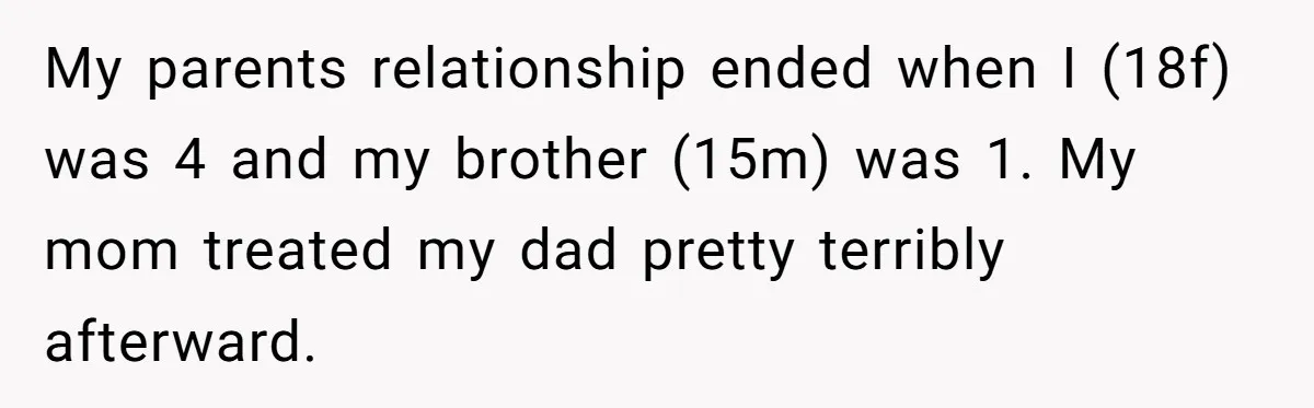 My parents relationship ended when I (18f) was 4 and my brother (15m) was 1. My mom treated my dad pretty terribly afterward.