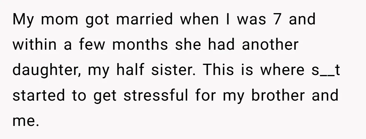 My mom got married when I was 7 and within a few months she had another daughter, my half sister. This is where s__t started to get stressful for my...