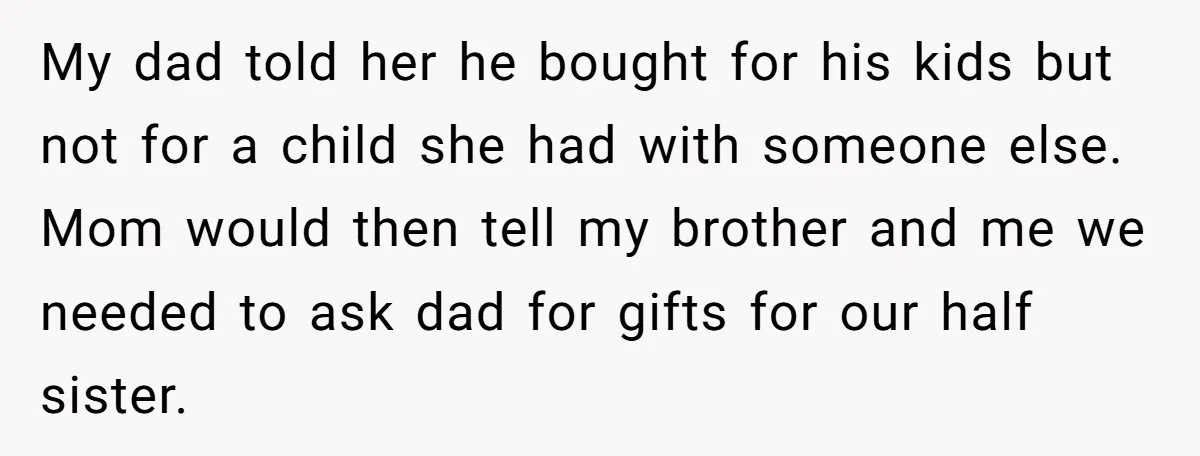 My dad told her he bought for his kids but not for a child she had with someone else. Mom would then tell my brother and me we needed to...