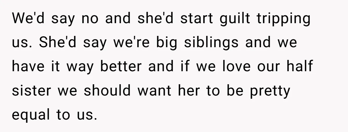 We'd say no and she'd start guilt tripping us. She'd say we're big siblings and we have it way better and if we love our half sister we should want...