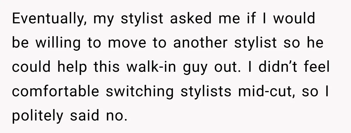 Eventually, my stylist asked me if I would be willing to move to another stylist so he could help this walk-in guy out. I didn’t feel comfortable switching stylists mid-cut,...