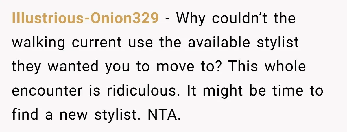 Illustrious-Onion329 − Why couldn’t the walking current use the available stylist they wanted you to move to? This whole encounter is ridiculous. It might be time to find a new...