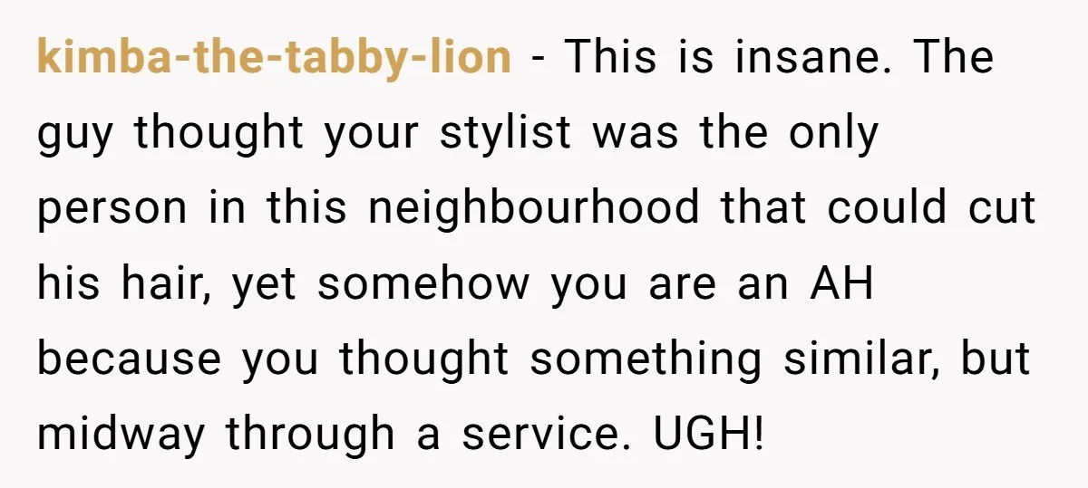 kimba-the-tabby-lion − This is insane. The guy thought your stylist was the only person in this neighbourhood that could cut his hair, yet somehow you are an AH because you...