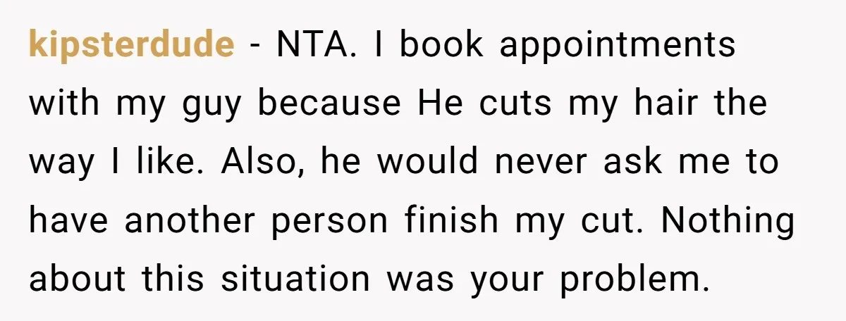 kipsterdude − NTA. I book appointments with my guy because He cuts my hair the way I like. Also, he would never ask me to have another person finish my...