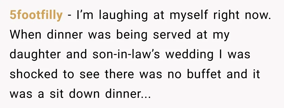 5footfilly − I’m laughing at myself right now. When dinner was being served at my daughter and son-in-law’s wedding I was shocked to see there was no buffet and it...