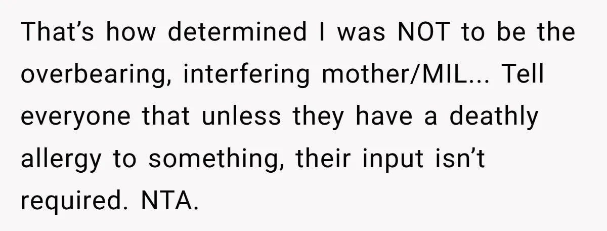 That’s how determined I was NOT to be the overbearing, interfering mother/MIL... Tell everyone that unless they have a deathly allergy to something, their input isn’t required. NTA.