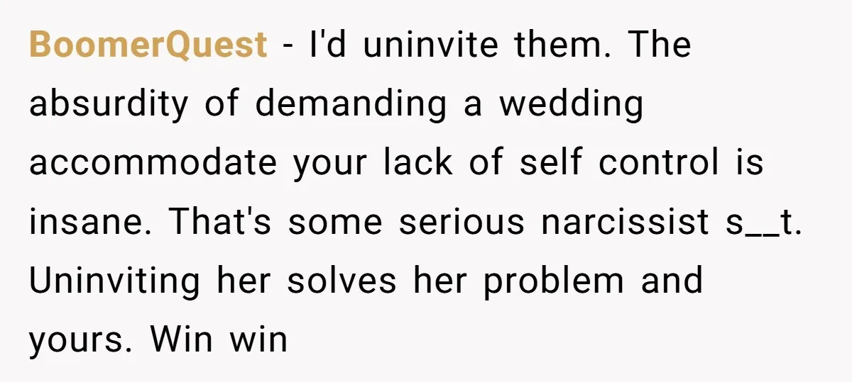 BoomerQuest − I'd uninvite them. The absurdity of demanding a wedding accommodate your lack of self control is insane. That's some serious narcissist s__t. Uninviting her solves her problem and...