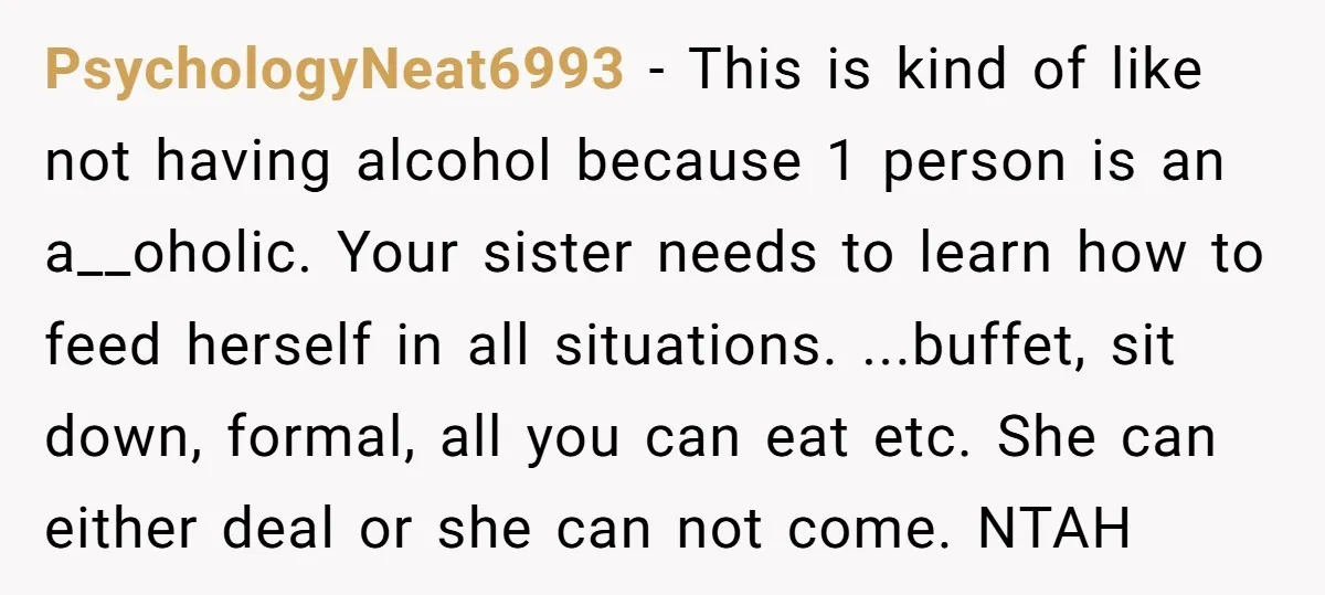 PsychologyNeat6993 − This is kind of like not having alcohol because 1 person is an a__oholic. Your sister needs to learn how to feed herself in all situations. ...buffet, sit...