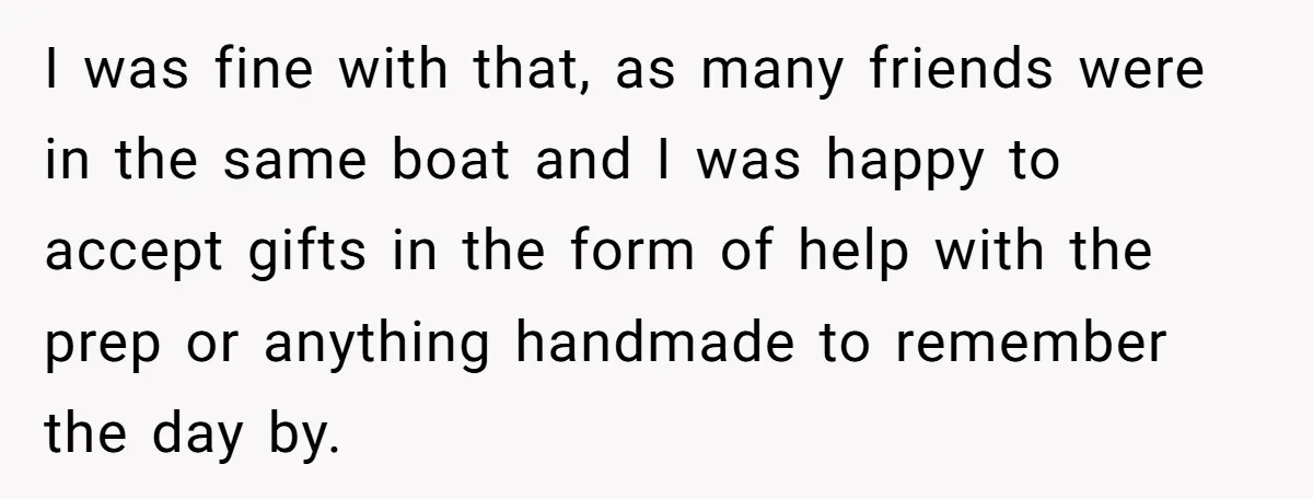 I was fine with that, as many friends were in the same boat and I was happy to accept gifts in the form of help with the prep or anything...