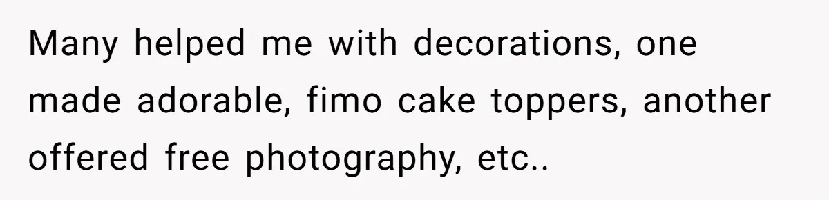 Many helped me with decorations, one made adorable, fimo cake toppers, another offered free photography, etc..