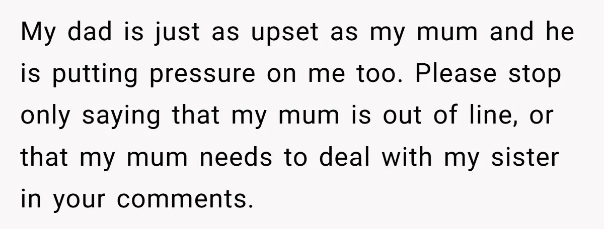 My dad is just as upset as my mum and he is putting pressure on me too. Please stop only saying that my mum is out of line, or that...
