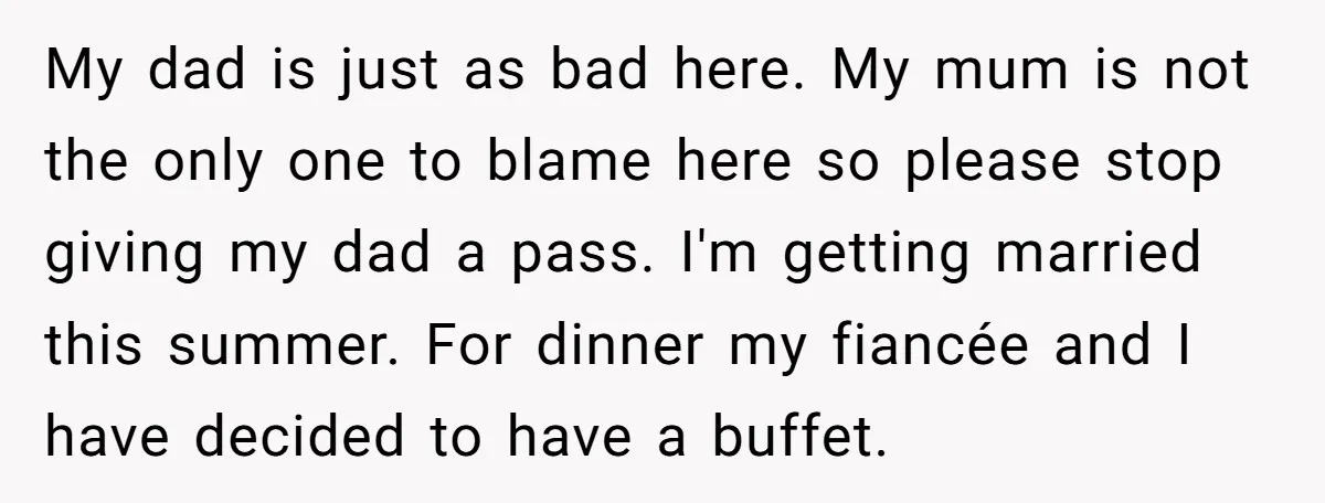 My dad is just as bad here. My mum is not the only one to blame here so please stop giving my dad a pass. I'm getting married this summer....