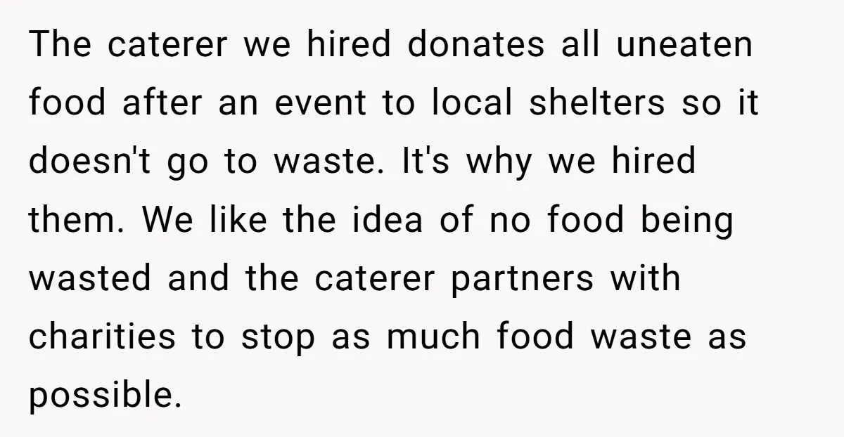 The caterer we hired donates all uneaten food after an event to local shelters so it doesn't go to waste. It's why we hired them. We like the idea of...