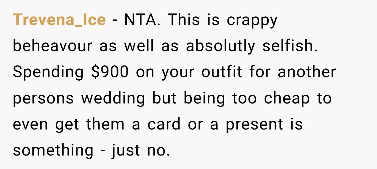 Trevena_Ice − NTA. This is crappy beheavour as well as absolutly selfish. Spending $900 on your outfit for another persons wedding but being too cheap to even get them a...