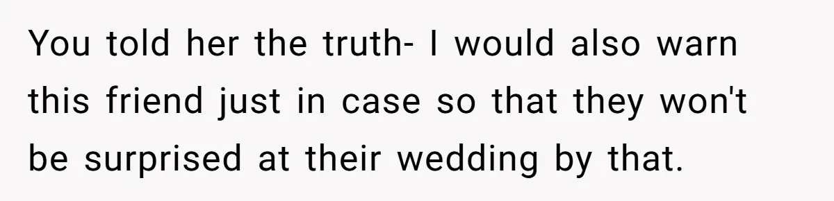 You told her the truth- I would also warn this friend just in case so that they won't be surprised at their wedding by that.