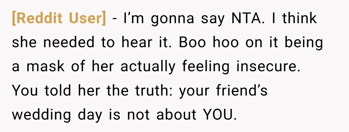 [Reddit User] − I’m gonna say NTA. I think she needed to hear it. Boo hoo on it being a mask of her actually feeling insecure. You told her the...