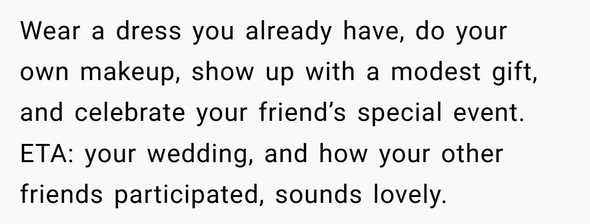 Wear a dress you already have, do your own makeup, show up with a modest gift, and celebrate your friend’s special event. ETA: your wedding, and how your other friends...