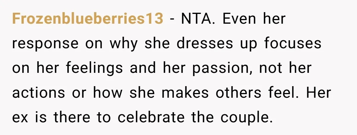 Frozenblueberries13 − NTA. Even her response on why she dresses up focuses on her feelings and her passion, not her actions or how she makes others feel. Her ex is...