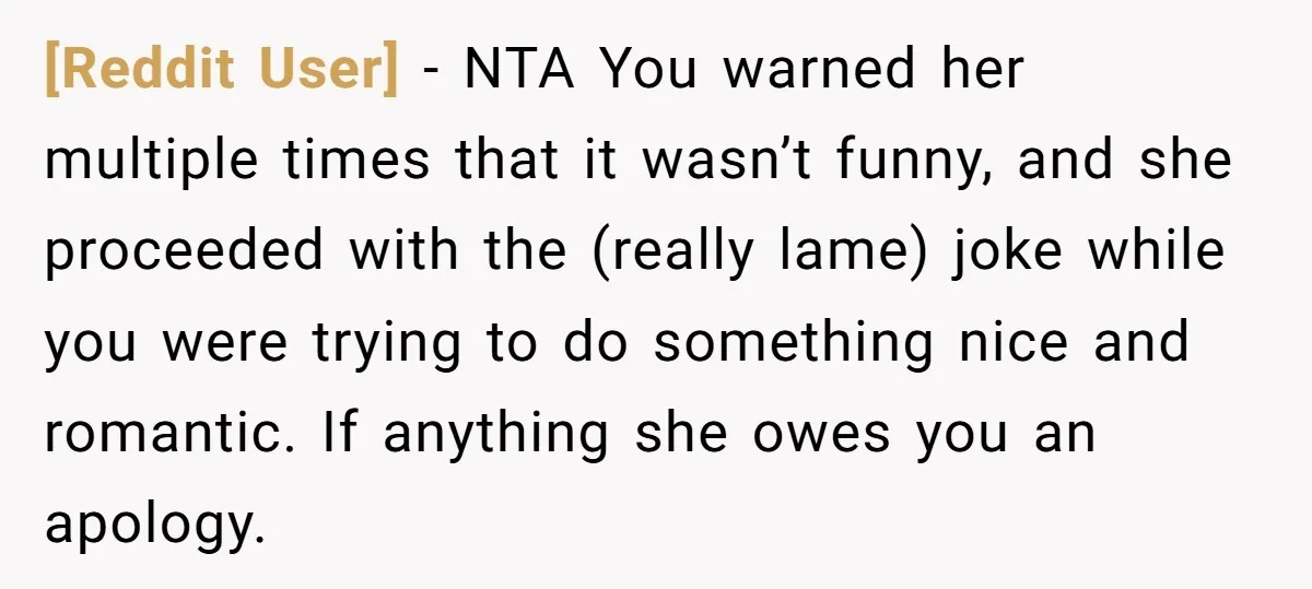 [Reddit User] − NTA You warned her multiple times that it wasn’t funny, and she proceeded with the (really lame) joke while you were trying to do something nice and...