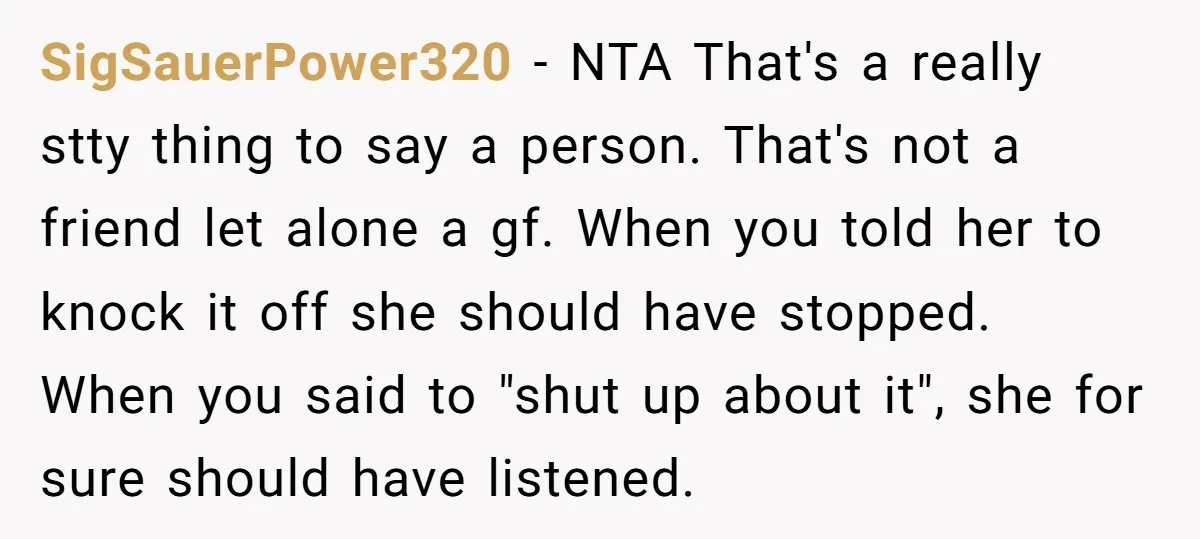 SigSauerPower320 − NTA That's a really stty thing to say a person. That's not a friend let alone a gf. When you told her to knock it off she should...