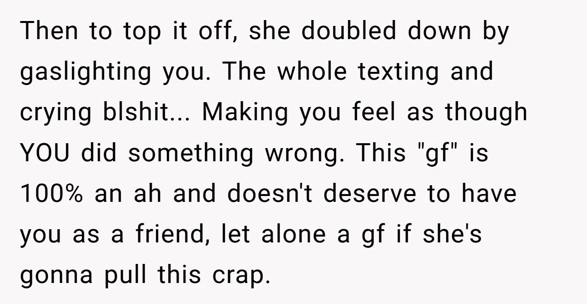 Then to top it off, she doubled down by gaslighting you. The whole texting and crying blshit... Making you feel as though YOU did something wrong. This "gf" is 100%...