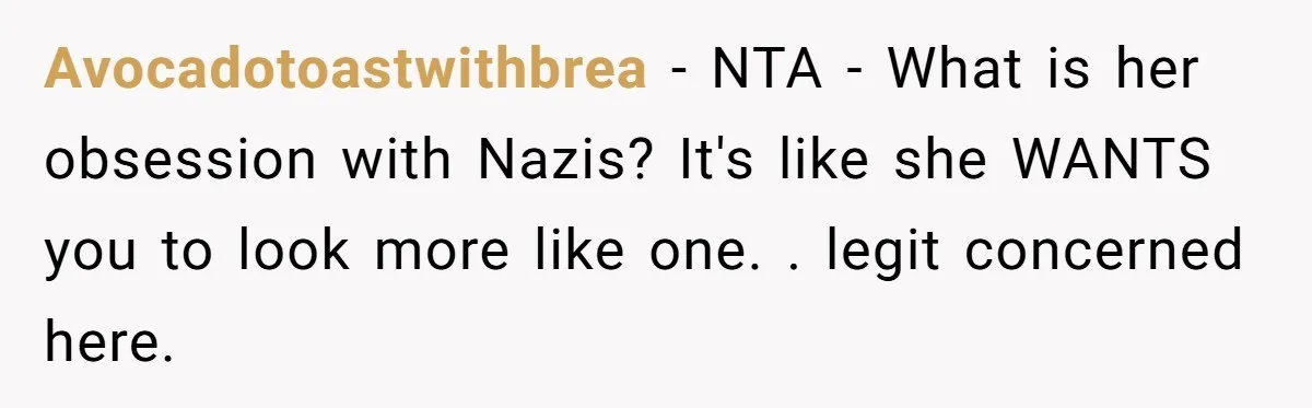 Avocadotoastwithbrea − NTA - What is her obsession with Nazis? It's like she WANTS you to look more like one. . legit concerned here.