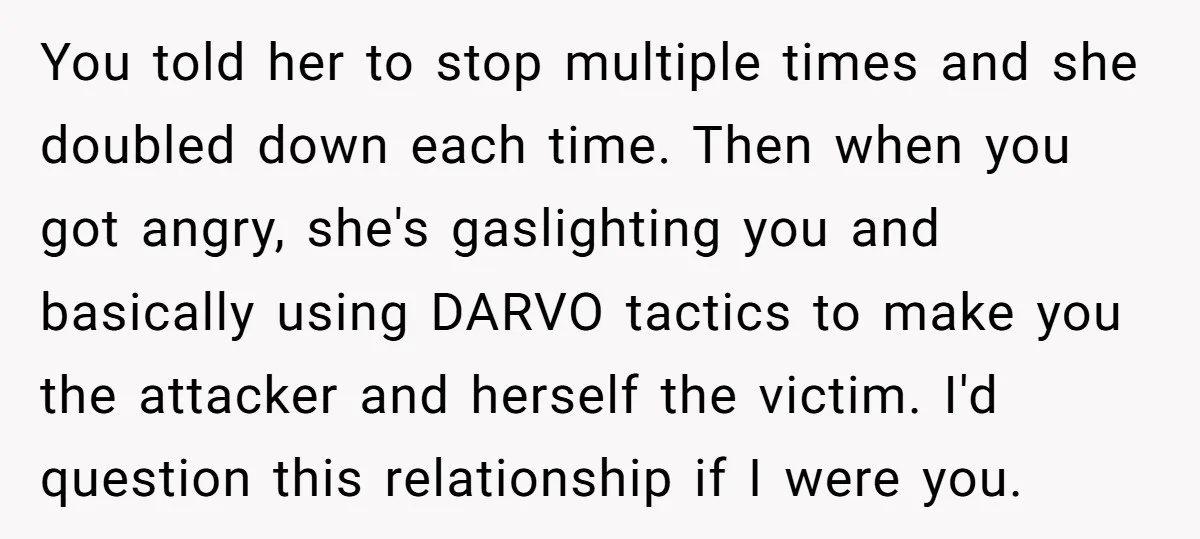 You told her to stop multiple times and she doubled down each time. Then when you got angry, she's gaslighting you and basically using DARVO tactics to make you the...