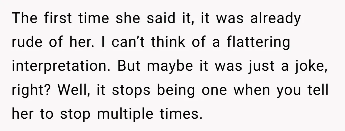 The first time she said it, it was already rude of her. I can’t think of a flattering interpretation. But maybe it was just a joke, right? Well, it stops...