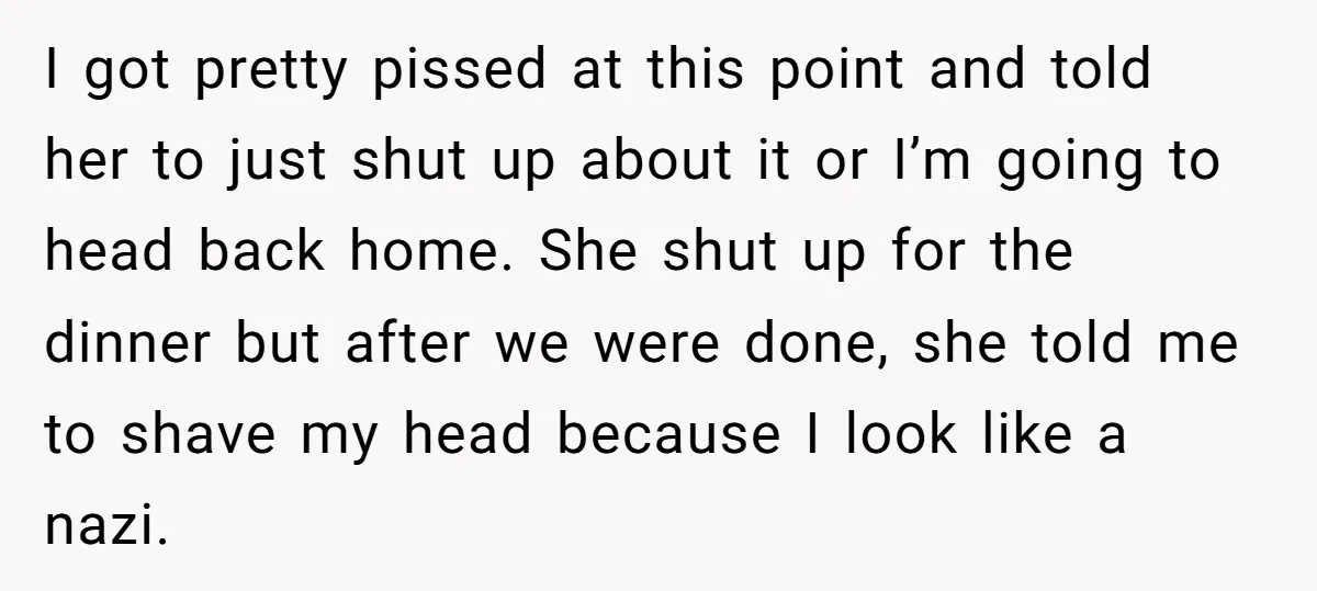 I got pretty pissed at this point and told her to just shut up about it or I’m going to head back home. She shut up for the dinner but...