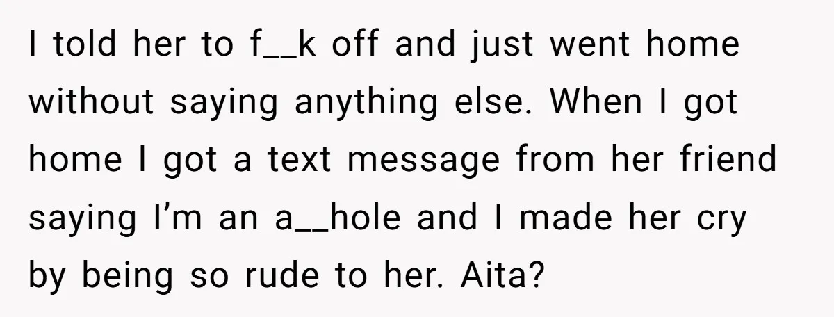 I told her to f__k off and just went home without saying anything else. When I got home I got a text message from her friend saying I’m an a__hole...