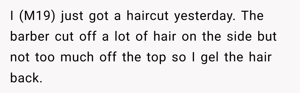 I (M19) just got a haircut yesterday. The barber cut off a lot of hair on the side but not too much off the top so I gel the hair...