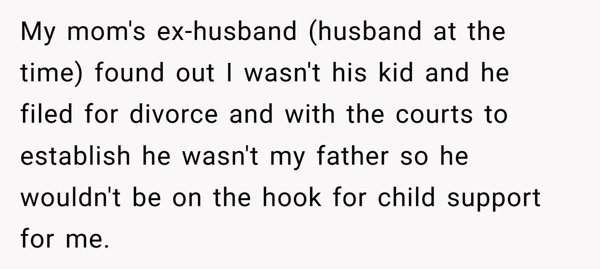 My mom's ex-husband (husband at the time) found out I wasn't his kid and he filed for divorce and with the courts to establish he wasn't my father so he...