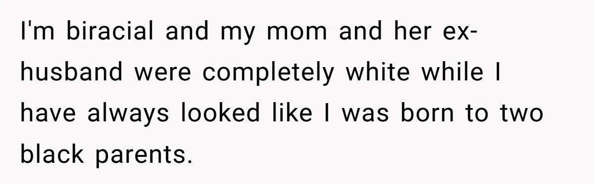 I'm biracial and my mom and her ex-husband were completely white while I have always looked like I was born to two black parents.