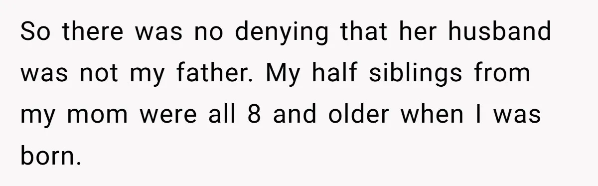 So there was no denying that her husband was not my father. My half siblings from my mom were all 8 and older when I was born.