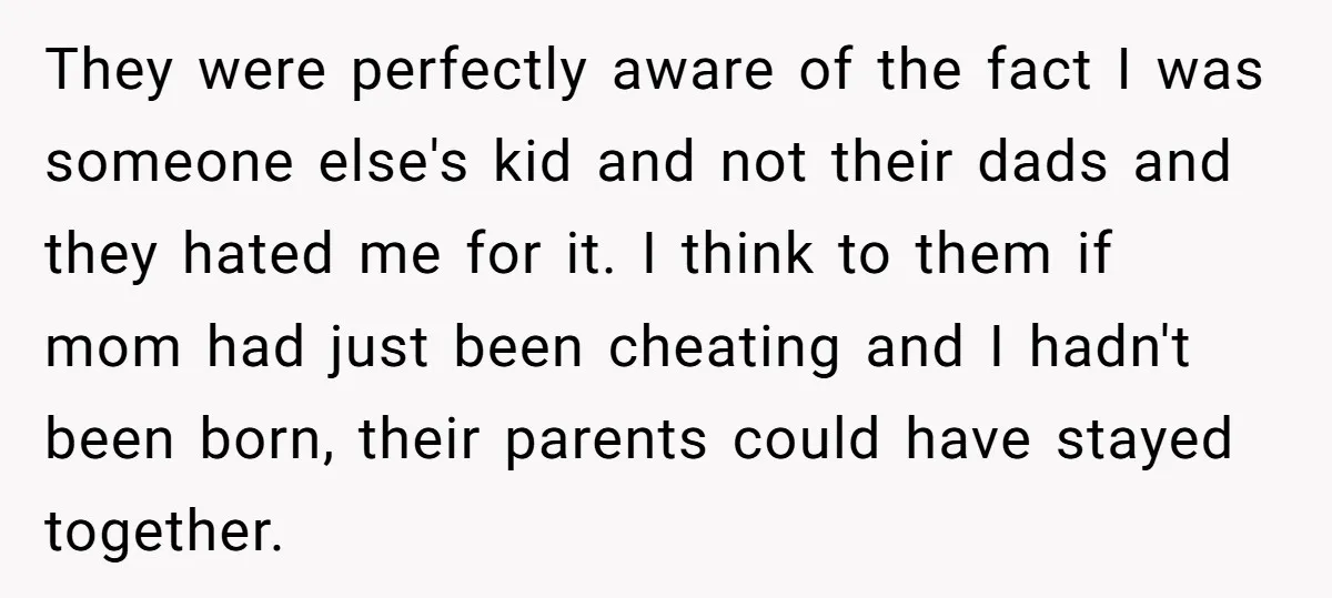 They were perfectly aware of the fact I was someone else's kid and not their dads and they hated me for it. I think to them if mom had just...