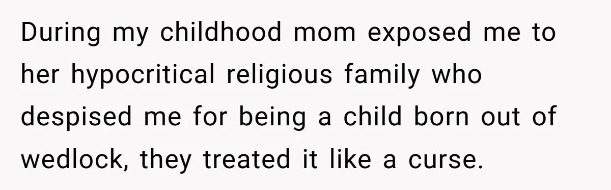 During my childhood mom exposed me to her hypocritical religious family who despised me for being a child born out of wedlock, they treated it like a curse.