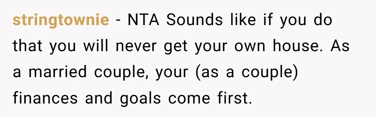 stringtownie − NTA Sounds like if you do that you will never get your own house. As a married couple, your (as a couple) finances and goals come first.