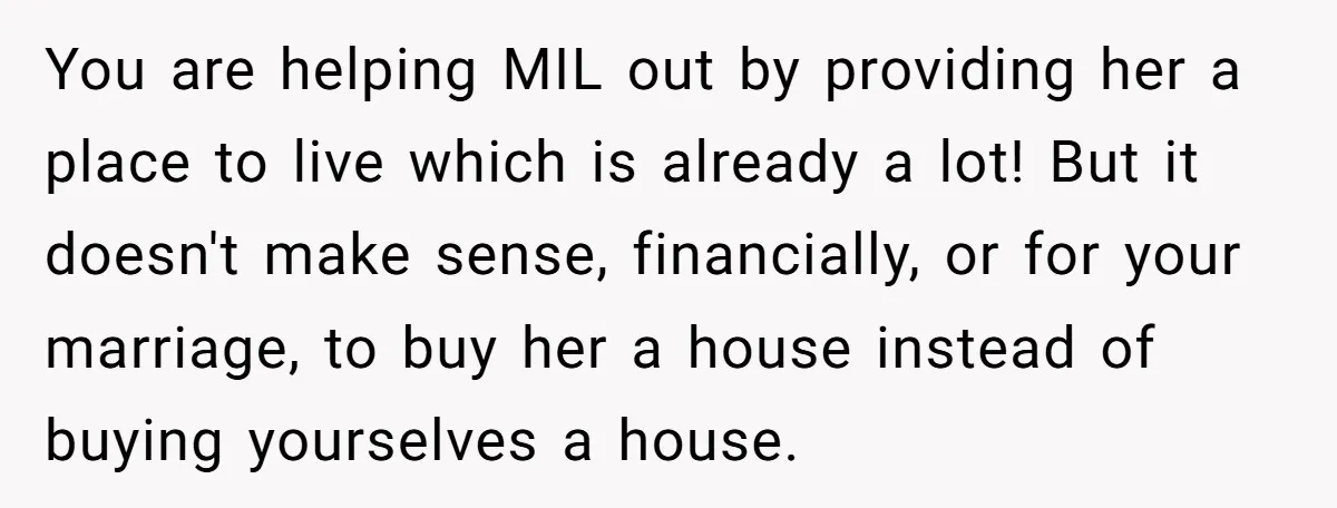 You are helping MIL out by providing her a place to live which is already a lot! But it doesn't make sense, financially, or for your marriage, to buy her...