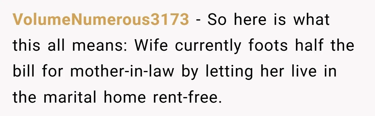 VolumeNumerous3173 − So here is what this all means: Wife currently foots half the bill for mother-in-law by letting her live in the marital home rent-free.