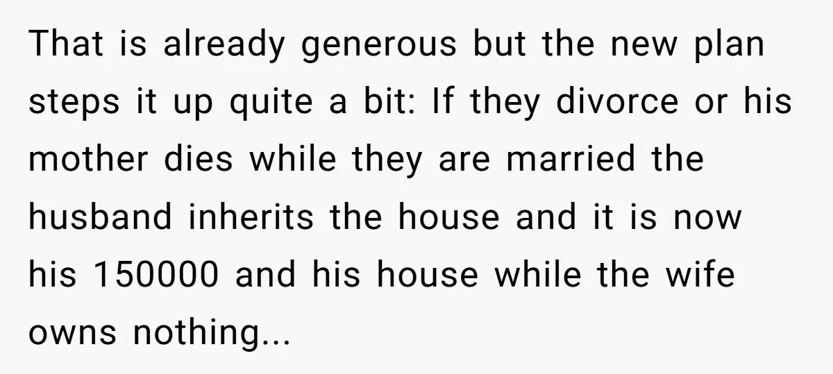 That is already generous but the new plan steps it up quite a bit: If they divorce or his mother dies while they are married the husband inherits the house...