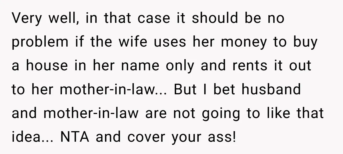 Very well, in that case it should be no problem if the wife uses her money to buy a house in her name only and rents it out to her...
