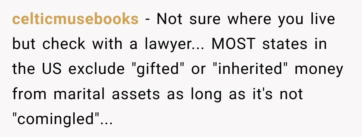 celticmusebooks − Not sure where you live but check with a lawyer... MOST states in the US exclude "gifted" or "inherited" money from marital assets as long as it's not...