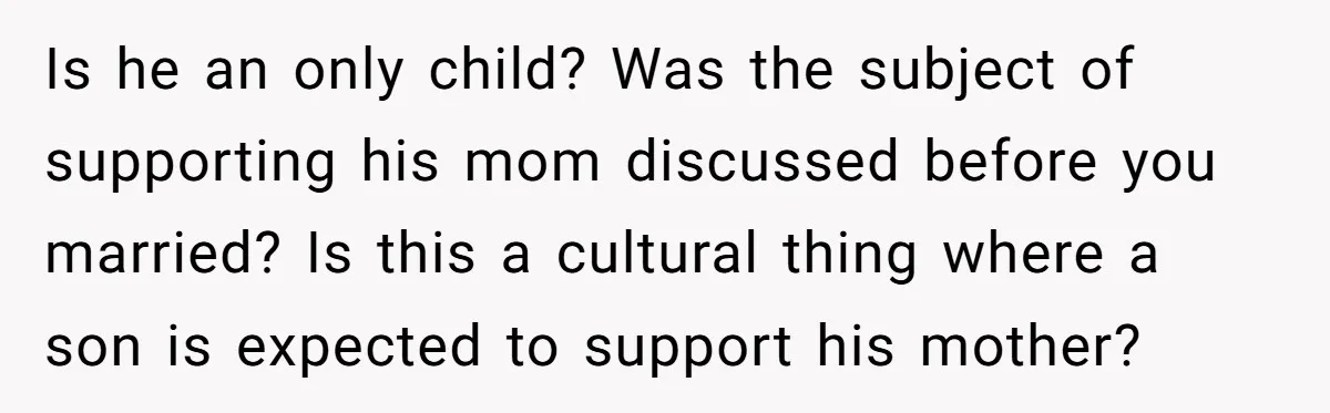 Is he an only child? Was the subject of supporting his mom discussed before you married? Is this a cultural thing where a son is expected to support his mother?