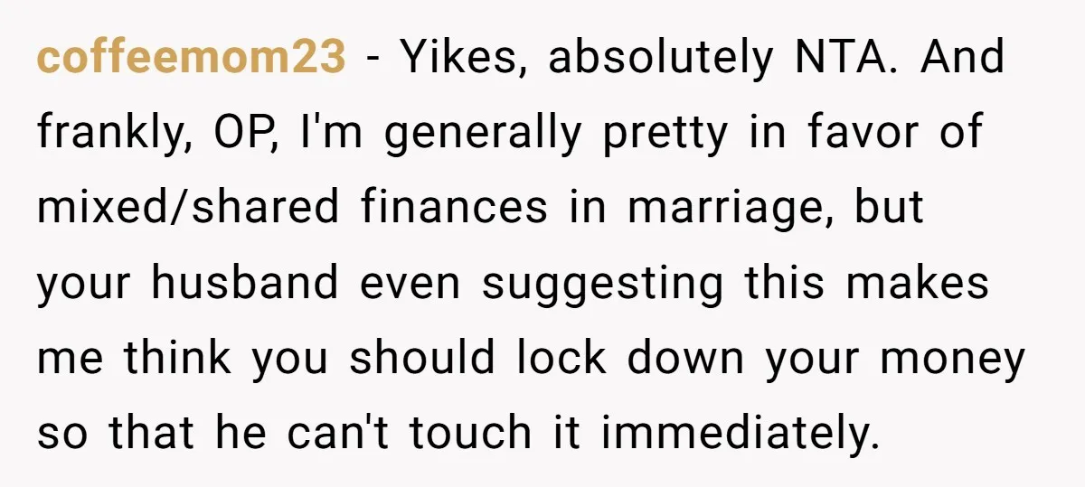 coffeemom23 − Yikes, absolutely NTA. And frankly, OP, I'm generally pretty in favor of mixed/shared finances in marriage, but your husband even suggesting this makes me think you should lock...