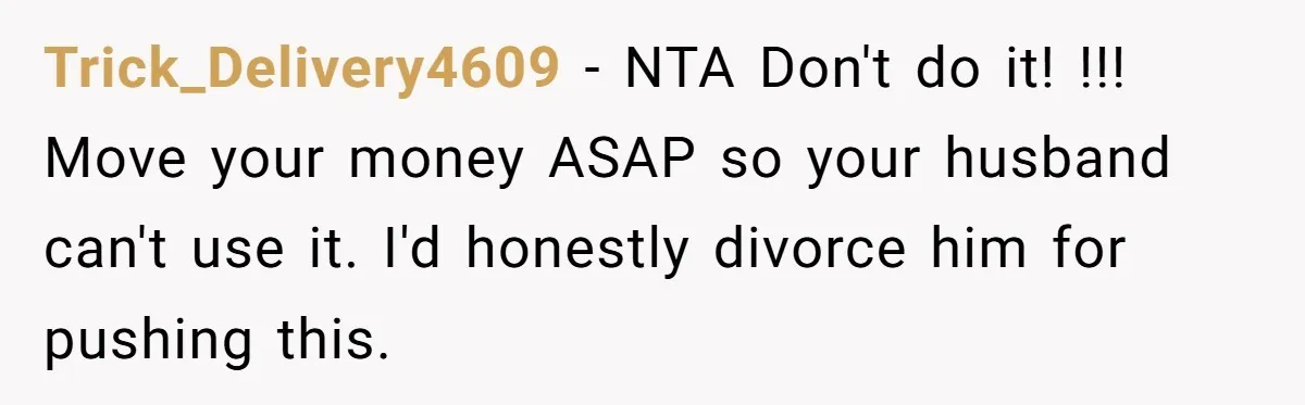 Trick_Delivery4609 − NTA Don't do it! !!! Move your money ASAP so your husband can't use it. I'd honestly divorce him for pushing this.