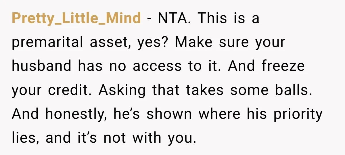 Pretty_Little_Mind − NTA. This is a premarital asset, yes? Make sure your husband has no access to it. And freeze your credit. Asking that takes some balls. And honestly, he’s...