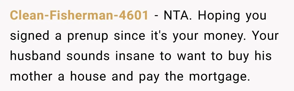 Clean-Fisherman-4601 − NTA. Hoping you signed a prenup since it's your money. Your husband sounds insane to want to buy his mother a house and pay the mortgage.