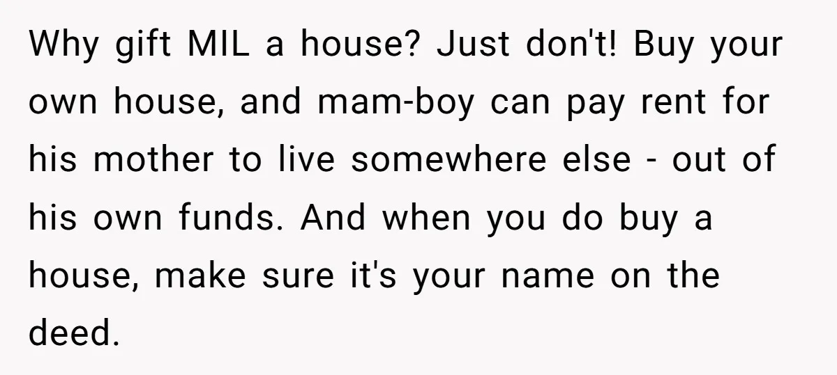 Why gift MIL a house? Just don't! Buy your own house, and mam-boy can pay rent for his mother to live somewhere else - out of his own funds. And...
