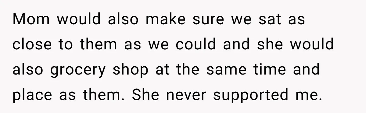Mom would also make sure we sat as close to them as we could and she would also grocery shop at the same time and place as them. She never...