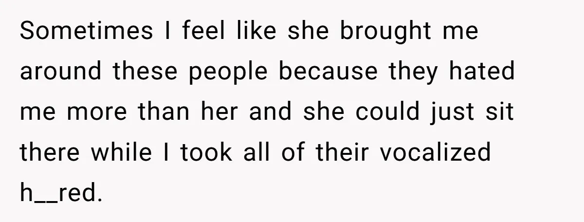 Sometimes I feel like she brought me around these people because they hated me more than her and she could just sit there while I took all of their vocalized...